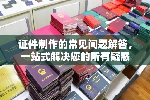 南朗证件制作的常见问题解答，一站式解决您的所有疑惑